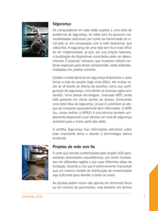 Segurança
                Os computadores em rede estão sujeitos a uma série de
                problemas de segurança. As redes sem fio possuem vul-
                nerabilidades adicionais por conta da transmissão do si-
                nal pelo ar, em comparação com a rede tradicional, que
                utiliza fios. A segurança de uma rede sem fio é mais difícil
                de ser implementada, já que, por sua própria natureza,
                a localização de dispositivos conectados pode ser desco-
                nhecida. É possível, inclusive, que invasores utilizem an-
                tenas especiais para tentar comprometer redes distantes,
                instaladas em prédios vizinhos.

                Existem muitas técnicas de segurança disponíveis e, para
                tornar a vida do usuário leigo mais difícil, ele muitas ve-
                zes se vê diante do dilema de escolher, como sua confi-
                guração de segurança, uma dentre as diversas siglas sem
                sentido. Uma dessas tecnologias, chamada WEP, ainda
                está presente em vários pontos de acesso, fornecendo
                uma ideia falsa de segurança, já que é vulnerável ao ata-
                que de invasores razoavelmente bem informados. O WPA
                (ou, ainda melhor, o WPA2) é uma técnica também am-
                plamente disponível e que oferece um nível de segurança
                aceitável para a maior parte das redes.

                A cartilha Segurança traz informações adicionais sobre
                esse importante tema e aborda a terminologia básica
                envolvida.

                Projetos de rede sem fio
                É certo que escolas contempladas pelo projeto UCA apre-
                sentarão diversidades arquitetônicas, por serem localiza-
                das em diferentes regiões e por suas diferentes datas de
                fundação, levando a crer que é extremamente improvável
                que um mesmo modelo de distribuição de conectividade
                seja suficiente para atender a todos os casos.

                As escolas podem variar não apenas em dimensão física
                ou em número de pavimentos, mas também em termos

Cartilhas UCA                                                                  7
 