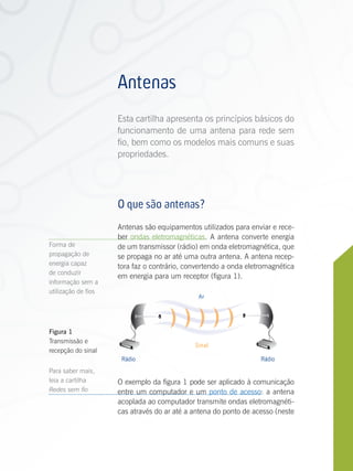 Antenas
                     Esta cartilha apresenta os princípios básicos do
                     funcionamento de uma antena para rede sem
                     fio, bem como os modelos mais comuns e suas
                     propriedades.




                     O que são antenas?
                     Antenas são equipamentos utilizados para enviar e rece-
                     ber ondas eletromagnéticas. A antena converte energia
Forma de             de um transmissor (rádio) em onda eletromagnética, que
propagação de        se propaga no ar até uma outra antena. A antena recep-
energia capaz        tora faz o contrário, convertendo a onda eletromagnética
de conduzir
                     em energia para um receptor (figura 1).
informação sem a
utilização de fios
                                              Ar




Figura 1
Transmissão e
                                             Sinal
recepção do sinal
                      Rádio                                       Rádio
Para saber mais,
leia a cartilha      O exemplo da figura 1 pode ser aplicado à comunicação
Redes sem fio        entre um computador e um ponto de acesso: a antena
                     acoplada ao computador transmite ondas eletromagnéti-
                     cas através do ar até a antena do ponto de acesso (neste


Antenas
 
