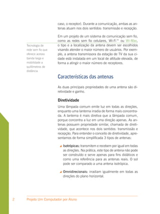 caso, o receptor). Durante a comunicação, ambas as an-
                       tenas atuam nos dois sentidos: transmissão e recepção.

                       Em um projeto de um sistema de comunicação sem fio,
                       como as redes sem fio celulares, Wi-Fi™ ou Wi-Max,
    Tecnologia de      o tipo e a localização da antena devem ser escolhidos
    rede sem fio que   visando atender o maior número de usuários. Por exem-
    oferece acesso     plo, a antena transmissora da estação de TV da sua ci-
    banda larga e      dade está instalada em um local de altitude elevada, de
    mobilidade a       forma a atingir o maior número de receptores.
    quilômetros de
    distância

                       Características das antenas
                       As duas principais propriedades de uma antena são di-
                       retividade e ganho.

                       Diretividade
                       Uma lâmpada comum emite luz em todas as direções,
                       enquanto uma lanterna irradia de forma mais concentra-
                       da. A lanterna é mais diretiva que a lâmpada comum,
                       porque concentra a luz em uma direção apenas. As an-
                       tenas possuem propriedade similar, chamada de direti-
                       vidade, que acontece nos dois sentidos: transmissão e
                       recepção. Para entender o conceito de diretividade, apre-
                       sentamos de forma simplificada 3 tipos de antenas:

                           Isotrópicas: transmitem e recebem por igual em todas
                            as direções. Na prática, este tipo de antena não pode
                            ser construído e serve apenas para fins didáticos e
                            como uma referência para as antenas reais. O sol
                            pode ser comparado a uma antena isotrópica.

                           Omnidirecionais: irradiam igualmente em todas as
                            direções do plano horizontal.




2   Projeto Um Computador por Aluno
 