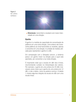 Figura 2
Sol: antena
isotrópica




                  Direcionais: transmitem e recebem com maior inten-
                   sidade em uma direção.

              Ganho
              O ganho é a medida da capacidade de concentração da
              potência em uma certa direção. Uma antena não acres-
              centa potência ao sinal transmitido ou recebido, apenas
              o concentra em uma direção. A unidade de medida utili-
              zada para representar o ganho é o dBi.

              Em comparação com a lâmpada comum, a lanterna
              possui um ganho maior na direção para a qual está
              apontada, por concentrar a luz nesta direção.

              É importante notar que a escala em dBi não é linear,
              recomendando cuidado na interpretação dos valores.
              Por exemplo, o ganho de uma antena de 24 dBi é de-
              zesseis vezes maior que o ganho de uma antena de 12
              dBi, e não o dobro, como se poderia concluir. A tabela
              1 mostra algumas relações da escala em dBi com uma
              escala linear.




Antenas                                                                 3
 