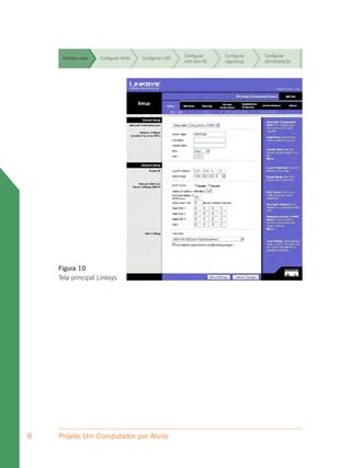 Configurar     Configurar   Configurar
     Interface web   Configurar WAN   Configurar LAN
                                                       rede sem fio   segurança    administração


                                                       Configurar     Configurar   Configurar
     Interface web   Configurar WAN   Configurar LAN
                                                       rede sem fio   segurança    administração


                                                       Configurar     Configurar   Configurar
     Interface web   Configurar WAN   Configurar LAN
                                                       rede sem fio   segurança    administração


                                                       Configurar     Configurar   Configurar
     Interface web   Configurar WAN   Configurar LAN
                                                       rede sem fio   segurança    administração


                                                       Configurar     Configurar   Configurar
     Interface web   Configurar WAN   Configurar LAN
                                                       rede sem fio   segurança    administração


                                                       Configurar     Configurar   Configurar
     Interface web   Configurar WAN   Configurar LAN
                                                       rede sem fio   segurança    administração


                                                       Configurar     Configurar   Configurar
     Interface web   Configurar WAN   Configurar LAN
                                                       rede sem fio   segurança    administração




    Figura 10
    Tela principal Linksys




8   Projeto Um Computador por Aluno
 