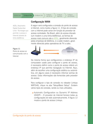 Configurar     Configurar   Configurar
 Interface web   Configurar WAN        Configurar LAN
                                                        rede sem fio   segurança    administração


                                                        Configurar     Configurar   Configurar
 Interface web   Configurar WAN        Configurar LAN
                                                        rede sem fio   segurança    administração



 Interface web               Configuração WAN fio
                 Configurar WAN Configurar LAN
                                               Configurar
                                               rede sem
                                                                       Configurar
                                                                       segurança
                                                                                    Configurar
                                                                                    administração

ADSL (Assimetric              A seguir será configurada a conexão do ponto de acesso
                                                  Configurar     Configurar Configurar
                 Configurar WAN Internet, como ilustra a figura 11. O tipo de conexão
Digital Subscriber
  Interface web               à    Configurar LAN
                                                  rede sem fio   segurança  administração
Line): Tecnologia que         com a Internet pode variar em função do provedor de
permite o acesso à
  Interface web
                              acesso contratado.Configurar
                 Configurar WAN    Configurar LAN
                                                    No Brasil, além do acesso discado
                                                                 Configurar Configurar
Internet através de                               rede sem fio   segurança  administração
                              (um modem e uma linha telefônica), as formas de
linha telefônica              acesso mais comuns são o ADSL, geralmente oferecido
                                                        Configurar     Configurar   Configurar
 Interface web               pelasConfigurar LAN derede sem fio e o cable modem, geral-
                 Configurar WAN    empresas          telefonia, segurança     administração
                             mente oferecido pelas operadoras de TV a cabo.
                                                        Configurar     Configurar   Configurar
 Interface web   Configurar WAN        Configurar LAN
                                                        rede sem fio   segurança    administração
Figura 11
Ponto de acesso se
comunicando com a
Internet

                             Da mesma forma que configuramos o endereço IP do
                             computador usado para configurar o ponto de acesso,
                             é necessário definir como o ponto de acesso obterá um
                             endereço IP que permita navegação na Internet. Aqui,
                             além de escolher uma configuração estática ou automá-
                             tica, em alguns casos é necessário informar senhas de
                             acesso. Estas informações são fornecidas pelo provedor
                             de acesso.

                             Para configurar o tipo de conexão no roteador Linksys
                             WRT54G, clique na aba “Setup/Basic Setup”. Existem
                             vários tipos de conexão, sendo os mais utilizados:

                                     Automatic Configuration ou Dynamic IP Address
                                      (DHCP) – O provedor de Internet fornece todas as
                                      configurações de rede automaticamente. A figura 12
                                      mostra o ponto de acesso Linksys.




Configuração do ponto de acesso                                                                     9
 