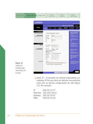 Configurar     Configurar   Configurar
      Interface web   Configurar WAN        Configurar LAN
                                                             rede sem fio   segurança    administração


                                                             Configurar     Configurar   Configurar
      Interface web   Configurar WAN        Configurar LAN
                                                             rede sem fio   segurança    administração


                                                             Configurar     Configurar   Configurar
      Interface web   Configurar WAN        Configurar LAN
                                                             rede sem fio   segurança    administração


                                                             Configurar     Configurar   Configurar
      Interface web   Configurar WAN        Configurar LAN
                                                             rede sem fio   segurança    administração


                                                             Configurar     Configurar   Configurar
      Interface web   Configurar WAN        Configurar LAN
                                                             rede sem fio   segurança    administração


                                                             Configurar     Configurar   Configurar
      Interface web   Configurar WAN        Configurar LAN
                                                             rede sem fio   segurança    administração


                                                             Configurar     Configurar   Configurar
      Interface web   Configurar WAN        Configurar LAN
                                                             rede sem fio   segurança    administração




     Figura 12
     Janela de
     configuração
     automática do
     Linksys

                                          Static IP – O provedor de internet disponibiliza um
                                           endereço IP fixo que deve ser definido manualmente
                                           junto com as demais configurações de rede (figura
                                           13). Por exemplo:

                                  IP                 200.20.10.77
                                  Netmask            255.255.255.0
                                  Gateway            200.20.10.67
                                  DNS                200.20.10.18




10   Projeto Um Computador por Aluno
 