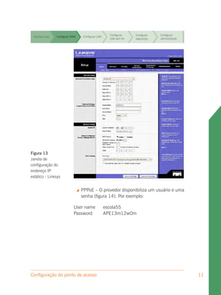Configurar     Configurar   Configurar
 Interface web   Configurar WAN        Configurar LAN
                                                          rede sem fio   segurança    administração


                                                          Configurar     Configurar   Configurar
 Interface web   Configurar WAN        Configurar LAN
                                                          rede sem fio   segurança    administração


                                                          Configurar     Configurar   Configurar
 Interface web   Configurar WAN        Configurar LAN
                                                          rede sem fio   segurança    administração


                                                          Configurar     Configurar   Configurar
 Interface web   Configurar WAN        Configurar LAN
                                                          rede sem fio   segurança    administração


                                                          Configurar     Configurar   Configurar
 Interface web   Configurar WAN        Configurar LAN
                                                          rede sem fio   segurança    administração


                                                          Configurar     Configurar   Configurar
 Interface web   Configurar WAN        Configurar LAN
                                                          rede sem fio   segurança    administração


                                                          Configurar     Configurar   Configurar
 Interface web   Configurar WAN        Configurar LAN
                                                          rede sem fio   segurança    administração




Figura 13
Janela de
configuração do
endereço IP
estático - Linksys


                                     PPPoE – O provedor disponibiliza um usuário e uma
                                      senha (figura 14). Por exemplo:

                             User name                  escola55
                             Password                   APE13m12w0m




Configuração do ponto de acesso                                                                       11
 