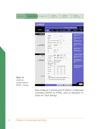 Configurar     Configurar   Configurar
      Interface web   Configurar WAN   Configurar LAN
                                                        rede sem fio   segurança    administração


                                                        Configurar     Configurar   Configurar
      Interface web   Configurar WAN   Configurar LAN
                                                        rede sem fio   segurança    administração


                                                        Configurar     Configurar   Configurar
      Interface web   Configurar WAN   Configurar LAN
                                                        rede sem fio   segurança    administração


                                                        Configurar     Configurar   Configurar
      Interface web   Configurar WAN   Configurar LAN
                                                        rede sem fio   segurança    administração


                                                        Configurar     Configurar   Configurar
      Interface web   Configurar WAN   Configurar LAN
                                                        rede sem fio   segurança    administração


                                                        Configurar     Configurar   Configurar
      Interface web   Configurar WAN   Configurar LAN
                                                        rede sem fio   segurança    administração


                                                        Configurar     Configurar   Configurar
      Interface web   Configurar WAN   Configurar LAN
                                                        rede sem fio   segurança    administração




     Figura 14
     Janela de
     configuração do
     PPPoE - Linksys

                                  Após configurar a conexão para IP estático, configuração
                                  automática (DHCP) ou PPPoE, salve as alterações cli-
                                  cando em “Save Settings”.




12   Projeto Um Computador por Aluno
 