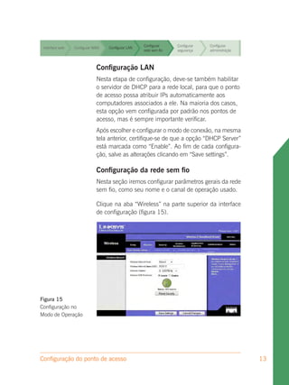 Configurar     Configurar   Configurar
 Interface web   Configurar WAN   Configurar LAN
                                                   rede sem fio   segurança    administração


                                                   Configurar     Configurar   Configurar
 Interface web   Configurar WAN   Configurar LAN
                                                   rede sem fio   segurança    administração


                                                   Configurar     Configurar   Configurar
 Interface web   Configurar WAN   Configurar LAN
                                                   rede sem fio   segurança    administração



 Interface web               Configuração LAN fio
                 Configurar WAN Configurar LAN
                                               Configurar
                                               rede sem
                                                                  Configurar
                                                                  segurança
                                                                               Configurar
                                                                               administração

                             Nesta etapa de configuração, deve-se também habilitar
                                                 Configurar                Configurar
 Interface web               o servidor de DHCP para a redeConfigurar para que o ponto
                 Configurar WAN   Configurar LAN
                                                 rede sem fio   local,
                                                              segurança    administração
                             de acesso possa atribuir IPs automaticamente aos
                             computadores associados a ele. Na maioria dos casos,
                             esta opção vem configurada por padrão nos pontos de
                             acesso, mas é sempre importante verificar.
                             Após escolher e configurar o modo de conexão, na mesma
                             tela anterior, certifique-se de que a opção “DHCP Server”
                             está marcada como “Enable”. Ao fim de cada configura-
                             ção, salve as alterações clicando em “Save settings”.

                             Configuração da rede sem fio
                             Nesta seção iremos configurar parâmetros gerais da rede
                             sem fio, como seu nome e o canal de operação usado.

                             Clique na aba “Wireless” na parte superior da interface
                             de configuração (figura 15).




Figura 15
Configuração no
Modo de Operação




Configuração do ponto de acesso                                                                13
 