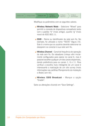 Configurar     Configurar   Configurar
      Interface web   Configurar WAN        Configurar LAN
                                                             rede sem fio   segurança    administração


                                                             Configurar     Configurar   Configurar
      Interface web   Configurar WAN        Configurar LAN
                                                             rede sem fio   segurança    administração


                                                             Configurar     Configurar   Configurar
      Interface web   Configurar WAN        Configurar LAN
                                                             rede sem fio   segurança    administração


                                                     Configurar               Configurar
      Interface web               Modifique os parâmetrosfiocom os seguintes valores:
                      Configurar WAN  Configurar LAN
                                                     rede sem
                                                                 Configurar
                                                                 segurança    administração


                                          Wireless Network Mode – Configurar
                                                           Configurar
                                                                         Selecione “Mixed” para
                                                                                    Configurar
      Interface web   Configurar WAN        Configurar LAN
                                           permitir a conexão de dispositivos compatíveis tanto
                                                           rede sem fio segurança   administração

                                           com o padrão “b” (mais antigo), quanto “g” (mais
                                           novo) do IEEE 802.11.

                                          SSID – Nome ou identificador da rede sem fio. No
                                           exemplo, foi utilizado o nome “TESTE” (figura 15).
                                           Este é o nome que os usuários deverão selecionar se
                                           desejarem se conectar à sua rede sem fio.

                                          Wireless Channel – Canal de frequência de operação
                                           da rede sem fio. Os roteadores Linksys vêm inicial-
                                           mente configurados para operar no canal 6, mas é
                                           possível escolher qualquer um dos canais disponíveis,
                                           dando preferência para os canais 1, 6 e 11. Para
                                           verificar a escolha mais inteligente de um canal é
                                           interessante a realização de um site survey (mais
                                           informações nas cartilhas Planejamento da instalação
                                           e Redes sem fio).

                                          Wireless SSID Broadcast – Marque a opção
                                           “Enable”.

                                  Salve as alterações clicando em “Save Settings”.




14   Projeto Um Computador por Aluno
 