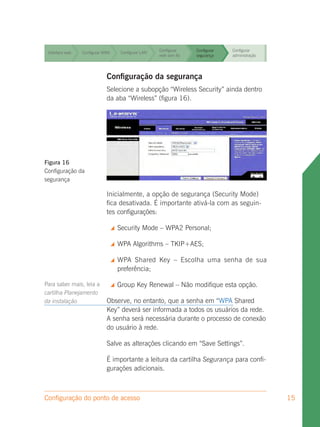 Configurar     Configurar   Configurar
 Interface web   Configurar WAN        Configurar LAN
                                                        rede sem fio   segurança    administração


                                                        Configurar     Configurar   Configurar
 Interface web   Configurar WAN        Configurar LAN
                                                        rede sem fio   segurança    administração


                                                        Configurar     Configurar   Configurar
 Interface web   Configurar WAN        Configurar LAN
                                                        rede sem fio   segurança    administração


                                                        Configurar     Configurar   Configurar
 Interface web
                             Configuração da segurança
                 Configurar WAN Configurar LAN
                                               rede sem fio segurança               administração


                             Selecione a subopção “Wireless Security” ainda dentro
                             da aba “Wireless” (figura 16).




Figura 16
Configuração da
segurança

                             Inicialmente, a opção de segurança (Security Mode)
                             fica desativada. É importante ativá-la com as seguin-
                             tes configurações:

                                     Security Mode – WPA2 Personal;

                                     WPA Algorithms – TKIP+AES;

                                     WPA Shared Key – Escolha uma senha de sua
                                      preferência;

Para saber mais, leia a              Group Key Renewal – Não modifique esta opção.
cartilha Planejamento
da instalação                Observe, no entanto, que a senha em “WPA Shared
                             Key” deverá ser informada a todos os usuários da rede.
                             A senha será necessária durante o processo de conexão
                             do usuário à rede.

                             Salve as alterações clicando em “Save Settings”.

                             É importante a leitura da cartilha Segurança para confi-
                             gurações adicionais.



Configuração do ponto de acesso                                                                     15
 