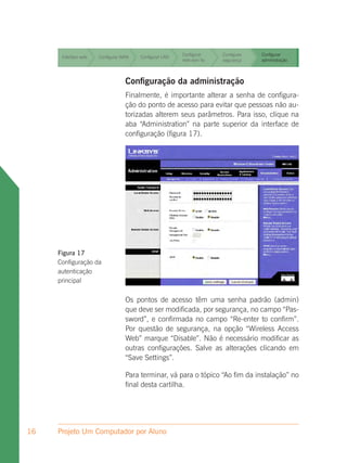 Configurar     Configurar   Configurar
      Interface web   Configurar WAN   Configurar LAN
                                                        rede sem fio   segurança    administração


                                                        Configurar     Configurar   Configurar
      Interface web   Configurar WAN   Configurar LAN
                                                        rede sem fio   segurança    administração


                                                        Configurar     Configurar   Configurar
      Interface web   Configurar WAN   Configurar LAN
                                                        rede sem fio   segurança    administração



                                  Configuração da administração
                                  Finalmente, é importante alterar a senha de configura-
                                  ção do ponto de acesso para evitar que pessoas não au-
                                  torizadas alterem seus parâmetros. Para isso, clique na
                                  aba “Administration” na parte superior da interface de
                                  configuração (figura 17).




     Figura 17
     Configuração da
     autenticação
     principal


                                  Os pontos de acesso têm uma senha padrão (admin)
                                  que deve ser modificada, por segurança, no campo “Pas-
                                  sword”, e confirmada no campo “Re-enter to confirm”.
                                  Por questão de segurança, na opção “Wireless Access
                                  Web” marque “Disable”. Não é necessário modificar as
                                  outras configurações. Salve as alterações clicando em
                                  “Save Settings”.

                                  Para terminar, vá para o tópico “Ao fim da instalação” no
                                  final desta cartilha.




16   Projeto Um Computador por Aluno
 