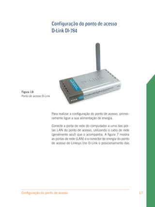Configuração do ponto de acesso
                         D-Link DI-784




Figura 18
Ponto de acesso D-Link




                         Para realizar a configuração do ponto de acesso, primei-
                         ramente ligue a sua alimentação de energia.

                         Conecte a porta de rede do computador a uma das por-
                         tas LAN do ponto de acesso, utilizando o cabo de rede
                         (geralmente azul) que o acompanha. A figura 7 mostra
                         as portas de rede (LAN) e o conector de energia do ponto
                         de acesso do Linksys (no D-Link o posicionamento das




Configuração do ponto de acesso                                                     17
 