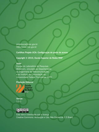 projetouca@mec.gov.br
http://www.mec.gov.br

Cartilhas Projeto UCA: Configuração do ponto de acesso

Copyright © 2010, Escola Superior de Redes RNP

Autor
Equipe do Laboratório de Pesquisas
MídiaCom, vinculado ao Departamento
de Engenharia de Telecomunicações
e ao Instituto de Computação da
Universidade Federal Fluminense (UFF)

Produção Editorial




Versão
1.0.1




Esta obra é distribuída sob a licença
Creative Commons: Atribuição e Uso Não-Comercial 2.5 Brasil
 