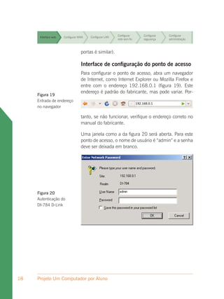 Configurar     Configurar   Configurar
      Interface web   Configurar WAN   Configurar LAN
                                                        rede sem fio   segurança    administração



      Interface web               portas é similar).
                      Configurar WAN   Configurar LAN
                                                        Configurar
                                                        rede sem fio
                                                                       Configurar
                                                                       segurança
                                                                                    Configurar
                                                                                    administração



      Interface web
                                  Interface LAN configuração Configurar
                      Configurar WAN  Configurar
                                                 de Configurar do ponto de acesso
                                                                         Configurar
                                                        rede sem fio   segurança    administração
                                   Para configurar o ponto de acesso, abra um navegador
                                   de Internet, como Configurar Explorer ou Mozilla Firefox e
                                                        Internet    Configurar  Configurar
      Interface web   Configurar WAN    Configurar LAN
                                   entre com o endereço 192.168.0.1 (figura 19). Este
                                                       rede sem fio segurança   administração

                                   endereço é padrão do fabricante, mas pode variar. Por-
     Figura 19                                          Configurar     Configurar   Configurar
       Interface web Configurar WAN    Configurar LAN
     Entrada de endereço                                rede sem fio   segurança    administração

     no navegador
                                                        Configurar     Configurar   Configurar
      Interface web   Configurar WAN   Configurar LAN
                                                        rede sem fio   segurança    administração
                                  tanto, se não funcionar, verifique o endereço correto no
                                  manual do fabricante.
                                                        Configurar     Configurar   Configurar
      Interface web   Configurar WAN   Configurar LAN
                                                        rede sem fio   segurança    administração
                                  Uma janela como a da figura 20 será aberta. Para este
                                  ponto de acesso, o nome de usuário é “admin” e a senha
                                  deve ser deixada em branco.




     Figura 20
     Autenticação do
     DI-784 D-Link




18   Projeto Um Computador por Aluno
 