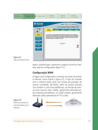 Configurar     Configurar   Configurar
 Interface web   Configurar WAN   Configurar LAN
                                                   rede sem fio   segurança    administração


                                                   Configurar     Configurar   Configurar
 Interface web   Configurar WAN   Configurar LAN
                                                   rede sem fio   segurança    administração


                                                   Configurar     Configurar   Configurar
 Interface web   Configurar WAN   Configurar LAN
                                                   rede sem fio   segurança    administração


                                                   Configurar     Configurar   Configurar
 Interface web   Configurar WAN   Configurar LAN
                                                   rede sem fio   segurança    administração


                                                   Configurar     Configurar   Configurar
 Interface web   Configurar WAN   Configurar LAN
                                                   rede sem fio   segurança    administração


                                                   Configurar     Configurar   Configurar
 Interface web   Configurar WAN   Configurar LAN
                                                   rede sem fio   segurança    administração


                                                   Configurar     Configurar   Configurar
 Interface web   Configurar WAN   Configurar LAN
                                                   rede sem fio   segurança    administração




Figura 21
Tela principal D-Link

                             Após a autenticação, aparecerá a página inicial da inter-
                             face web de configuração (figura 21).

                             Configuração WAN
                             A seguir será configurada a conexão do ponto de acesso
                             à Internet, como ilustra a figura 22. O tipo de conexão
                             com a Internet pode variar em função do provedor de
                             acesso contratado. No Brasil, além do acesso discado
                             (um modem e uma linha telefônica), as formas de aces-
                             so mais comuns são o ADSL, geralmente oferecido pe-
                             las empresas de telefonia, e o cable modem, geralmente
                             oferecido pelas operadoras de TV a cabo.

Figura 22
Ponto de acesso se
comunicando com a
Internet




Configuração do ponto de acesso                                                                19
 