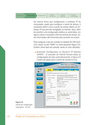 Configurar     Configurar   Configurar
      Interface web   Configurar WAN    Configurar LAN
                                                         rede sem fio   segurança    administração


                                                         Configurar     Configurar   Configurar
      Interface web   Configurar WAN    Configurar LAN
                                                         rede sem fio   segurança    administração



      Interface web                Da mesma LAN
                      Configurar WAN     Configurar forma que configuramos o endereço IP do
                                                          Configurar
                                                          rede sem fio
                                                                       Configurar
                                                                       segurança
                                                                                   Configurar
                                                                                   administração
                                   computador usado para configurar o ponto de acesso, é
                                   necessário definir como o ponto Configurar
                                                          Configurar   de acesso obterá um en-
                                                                                   Configurar
      Interface web   Configurar WAN     Configurar LAN
                                   dereço IP que permita navegação na Internet.administração
                                                          rede sem fio segurança
                                                                                    Aqui, além
                                   de escolher uma configuração estática ou automática, em
                                                          Configurar   Configurar  Configurar
      Interface web                alguns casos é necessário informar senhas deadministração Es-
                      Configurar WAN     Configurar LAN
                                                          rede sem fio segurança    acesso.
                                   tas informações são fornecidas pelo provedor de acesso.
                                                         Configurar     Configurar   Configurar
      Interface web   Configurar WAN    Configurar LAN
                                   Para configurar o tipo de conexão segurança
                                                        rede sem fio no roteador DI-784 da D-
                                                                                  administração

                                   Link, clique na aba “WAN” no canto esquerdo (figura 23).
                                                                                  Configurar
      Interface web                Existem vários tiposConfigurarfio
                      Configurar WAN     Configurar LAN
                                                        rede sem
                                                                     Configurar
                                                         de conexão, sendo os mais utilizados:
                                                                     segurança    administração


                                      Automatic Configuration ou Dynamic IP Address
                                       (DHCP) – O provedor de Internet fornece todas as
                                       configurações de rede automaticamente. A figura 23
                                       mostra tal opção para o ponto de acesso D-Link.




     Figura 23
     Janela de configuração
     automática - D-Link




20   Projeto Um Computador por Aluno
 
