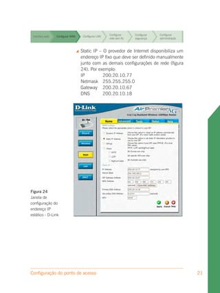 Configurar     Configurar   Configurar
 Interface web   Configurar WAN      Configurar LAN
                                                      rede sem fio   segurança    administração


                                                      Configurar     Configurar   Configurar
 Interface web   Configurar WAN      Configurar LAN
                                                      rede sem fio   segurança    administração



 Interface web   Configurar WAN    Static IP – O provedor de Internet disponibiliza um
                                     Configurar LAN
                                                      Configurar
                                                      rede sem fio
                                                                   Configurar
                                                                   segurança
                                                                              Configurar
                                                                              administração
                                    endereço IP fixo que deve ser definido manualmente
                                    junto com as demais configurações de Configurar
                                                      Configurar   Configurar rede (figura
 Interface web   Configurar WAN      Configurar LAN
                                    24). Por exemplo: rede sem fio segurança  administração

                                    IP              200.20.10.77
                                                      Configurar   Configurar Configurar
 Interface web   Configurar WAN     Netmask
                                     Configurar LAN 255.255.255.0
                                                      rede sem fio segurança  administração
                                    Gateway 200.20.10.67
 Interface web   Configurar WAN
                                    DNS LAN 200.20.10.18 Configurar
                                     Configurar
                                                      Configurar              Configurar
                                                      rede sem fio   segurança    administração


                                                      Configurar     Configurar   Configurar
 Interface web   Configurar WAN      Configurar LAN
                                                      rede sem fio   segurança    administração




Figura 24
Janela de
configuração do
endereço IP
estático - D-Link




Configuração do ponto de acesso                                                                   21
 