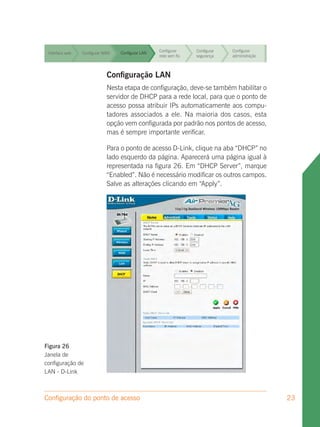 Configurar     Configurar   Configurar
 Interface web   Configurar WAN   Configurar LAN
                                                   rede sem fio   segurança    administração


                                                   Configurar     Configurar   Configurar
 Interface web   Configurar WAN   Configurar LAN
                                                   rede sem fio   segurança    administração


                                                   Configurar     Configurar    Configurar
                                                                               Configurar
 Interface web   Configurar WAN   Configurar LAN
                                                   rede sem fio   segurança     administração
                                                                               administração



 Interface web               Configuração LAN fio
                 Configurar WAN Configurar LAN
                                               Configurar
                                               rede sem
                                                                  Configurar
                                                                  segurança
                                                                               Configurar
                                                                               administração

                              Nesta etapa de configuração, deve-se também habilitar o
                                                   Configurar    Configurar  Configurar
 Interface web                servidor de LAN
                 Configurar WAN    Configurar DHCP para a rede local, para que o ponto de
                                                   rede sem fio  segurança   administração
                              acesso possa atribuir IPs automaticamente aos compu-
 Interface web
                              tadores associados a ele. Na maioria dos Configurar esta
                 Configurar WAN    Configurar LAN
                                                   Configurar    Configurar   casos,
                                                   rede sem fio  segurança   administração
                              opção vem configurada por padrão nos pontos de acesso,
                              mas é sempre importante verificar.
                                                   Configurar     Configurar   Configurar
 Interface web   Configurar WAN   Configurar LAN
                                                   rede sem fio   segurança    administração
                             Para o ponto de acesso D-Link, clique na aba “DHCP” no
                             lado esquerdo da página. Aparecerá uma página igual à
                             representada na figura 26. Em “DHCP Server”, marque
                             “Enabled”. Não é necessário modificar os outros campos.
                             Salve as alterações clicando em “Apply”.




Figura 26
Janela de
configuração de
LAN - D-Link



Configuração do ponto de acesso                                                                 23
 