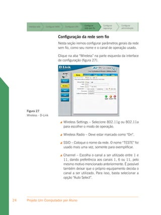Configurar     Configurar   Configurar
      Interface web   Configurar WAN        Configurar LAN
                                                             rede sem fio   segurança    administração


                                                             Configurar     Configurar   Configurar
      Interface web   Configurar WAN        Configurar LAN
                                                             rede sem fio   segurança    administração


                                                             Configurar     Configurar   Configurar
      Interface web   Configurar WAN        Configurar LAN
                                                             rede sem fio   segurança    administração



      Interface web               Configuração da rede semConfigurar
                      Configurar WAN Configurar LAN
                                                    Configurar
                                                    rede sem fio
                                                                   fio
                                                                 segurança
                                                                                         Configurar
                                                                                         administração

                                  Nesta seção iremos configurar parâmetros gerais da rede
      Interface web               sem fio, como seu Configurar e o canal de operação usado.
                      Configurar WAN  Configurar LAN nome            Configurar  Configurar
                                                             rede sem fio   segurança    administração

                                  Clique na aba “Wireless” na parte esquerda da interface
                                                      Configurar   Configurar Configurar
      Interface web
                                  de configuração (figura 27). segurança
                      Configurar WAN   Configurar LAN
                                                      rede sem fio            administração




     Figura 27
     Wireless - D-Link

                                          Wireless Settings – Selecione 802.11g ou 802.11a
                                           para escolher o modo de operação.

                                          Wireless Radio – Deve estar marcado como “On”.

                                          SSID – Coloque o nome da rede. O nome “TESTE” foi
                                           usado mais uma vez, somente para exemplificar.

                                          Channel – Escolha o canal a ser utilizado entre 1 e
                                           11, dando preferência aos canais 1, 6 ou 11, pelo
                                           mesmo motivo mencionado anteriormente. É possível
                                           também deixar que o próprio equipamento decida o
                                           canal a ser utilizado. Para isso, basta selecionar a
                                           opção “Auto Select”.




24   Projeto Um Computador por Aluno
 