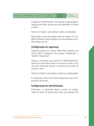 Configurar     Configurar   Configurar
 Interface web   Configurar WAN   Configurar LAN
                                                   rede sem fio   segurança    administração


                                                   Configurar     Configurar   Configurar
 Interface web   Configurar WAN   Configurar LAN
                                                   rede sem fio   segurança    administração


                                                   Configurar     Configurar   Configurar
 Interface web   Configurar WAN   Configurar LAN
                                                   rede sem fio   segurança    administração


                                                   Configurar     Configurar   Configurar
 Interface web               A opção de LAN
                 Configurar WAN   Configurar “Authentication” diz respeito à autenticação e
                                                   rede sem fio   segurança    administração
                             segurança de rede, assunto que será abordado no tópico
                             a seguir.

                             Clique em “Apply”, para aplicar e salvar as alterações.

                             Novamente, mais informações sobre os modos “b” e “g”,
                             SSID e Wireless Channel podem ser encontradas na car-
                             tilha Redes sem fio.

                             Configuração da segurança
                             Conforme a figura 27, marque “WPA-PSK”. Escolha uma
                             senha difícil e coloque-a nos campos “Passphrase” e
                             “Confirm Passphrase”.

                             Observe, no entanto, que a senha em “WPA Shared Key”
                             deverá ser informada a todos os usuários da rede. A se-
                             nha será necessária durante o processo de conexão do
                             usuário à rede.

                             Clique em “Apply”, para aplicar e salvar as configurações.

                             É importante a leitura da cartilha Segurança para confi-
                             gurações adicionais.

                             Configuração da administração
                             Finalmente, é importante alterar a senha de configu-
                             ração do ponto de acesso para evitar que pessoas não




Configuração do ponto de acesso                                                                25
 