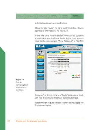 Configurar     Configurar   Configurar
      Interface web   Configurar WAN   Configurar LAN
                                                        rede sem fio   segurança    administração


                                                        Configurar     Configurar   Configurar
      Interface web   Configurar WAN   Configurar LAN
                                                        rede sem fio   segurança    administração


                                                        Configurar     Configurar   Configurar
      Interface web   Configurar WAN   Configurar LAN
                                                        rede sem fio   segurança    administração




                                  autorizadas alterem seus parâmetros.

                                  Clique na aba “Tools”, na parte superior da tela. Deverá
                                  aparecer a tela mostrada na figura 28.

                                  Nesta tela, uma vez que estiver conectado ao ponto de
                                  acesso como administrador, basta digitar duas vezes a
                                  nova senha nos campos “New Password” e “Confirm




     Figura 28
     Tela de
     configuração de
     administrador
     do D-Link

                                  Password”, e depois clicar em “Apply” para aplicar e sal-
                                  var. Não é necessário modificar os outros campos.

                                  Para terminar, vá para o tópico “Ao fim da instalação” no
                                  final desta cartilha.




26   Projeto Um Computador por Aluno
 