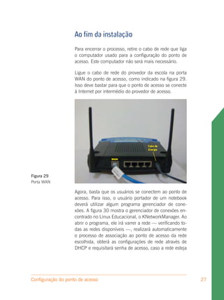 Ao fim da instalação
                    Para encerrar o processo, retire o cabo de rede que liga
                    o computador usado para a configuração do ponto de
                    acesso. Este computador não será mais necessário.

                    Ligue o cabo de rede do provedor da escola na porta
                    WAN do ponto de acesso, como indicado na figura 29.
                    Isso deve bastar para que o ponto de acesso se conecte
                    à Internet por intermédio do provedor de acesso.




Figura 29
Porta WAN

                    Agora, basta que os usuários se conectem ao ponto de
                    acesso. Para isso, o usuário portador de um notebook
                    deverá utilizar algum programa gerenciador de cone-
                    xões. A figura 30 mostra o gerenciador de conexões en-
                    contrado no Linux Educacional, o KNetworkManager. Ao
                    abrir o programa, ele irá varrer a rede — verificando to-
                    das as redes disponíveis —, realizará automaticamente
                    o processo de associação ao ponto de acesso da rede
                    escolhida, obterá as configurações de rede através de
                    DHCP e requisitará senha de acesso, caso a rede esteja




Configuração do ponto de acesso                                                 27
 