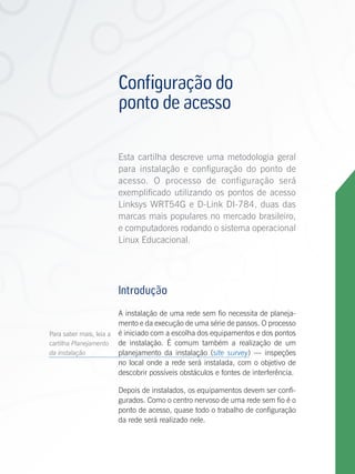 Configuração do
                          ponto de acesso

                          Esta cartilha descreve uma metodologia geral
                          para instalação e configuração do ponto de
                          acesso. O processo de configuração será
                          exemplificado utilizando os pontos de acesso
                          Linksys WRT54G e D-Link DI-784, duas das
                          marcas mais populares no mercado brasileiro,
                          e computadores rodando o sistema operacional
                          Linux Educacional.




                          Introdução
                          A instalação de uma rede sem fio necessita de planeja-
                          mento e da execução de uma série de passos. O processo
Para saber mais, leia a   é iniciado com a escolha dos equipamentos e dos pontos
cartilha Planejamento     de instalação. É comum também a realização de um
da instalação             planejamento da instalação (site survey) — inspeções
                          no local onde a rede será instalada, com o objetivo de
                          descobrir possíveis obstáculos e fontes de interferência.

                          Depois de instalados, os equipamentos devem ser confi-
                          gurados. Como o centro nervoso de uma rede sem fio é o
                          ponto de acesso, quase todo o trabalho de configuração
                          da rede será realizado nele.

Configuração do ponto de acesso
 
