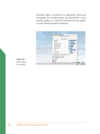 utilizando algum mecanismo de segurança. Outros ge-
                        renciadores de conexão podem ser encontrados, mas a
                        interface gráfica e o modo de funcionamento do progra-
                        ma não sofrerão grandes mudanças.




     Figura 30
     Gerenciador
     de conexão




28   Projeto Um Computador por Aluno
 
