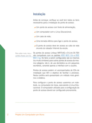 Instalação
                              Antes de começar, verifique se você tem todos os itens
                              necessários para a instalação do ponto de acesso:

                                  Um ponto de acesso com fonte de alimentação;

                                  Um computador com o Linux Educacional;

                                  Um cabo de rede;

                                  Uma tomada elétrica para ligar o ponto de acesso;

                                  O ponto de acesso deve ter acesso ao cabo de rede
                                   oriundo do roteador Internet da escola.

    Para saber mais, leia a   Os pontos de acesso Linksys WRT54G e D-Link DI-784
    cartilha Redes sem fio    são compatíveis com os padrões IEEE 802.11b e IEEE
                              802.11g. Os itens a serem configurados são os mesmos
                              (ou muito similares) para outros pontos de acesso da mes-
                              ma categoria, isto é, de uso doméstico ou em pequenos
                              escritórios, variando apenas a interface com o usuário.

                              Pontos de acesso podem vir acompanhados de CDs de
                              instalação que têm o objetivo de facilitar o processo.
                              Nesta cartilha será apresentado um método mais gené-
                              rico e didático.

                              Para configurar o ponto de acesso usaremos um note-
                              book, ou computador de mesa, executando o Linux Edu-
                              cacional. O computador utilizado para a configuração do
                              ponto de acesso deverá ser configurado previamente.




2   Projeto Um Computador por Aluno
 