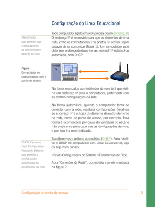 Configuração do Linux Educacional
                     Todo computador ligado em rede precisa de um endereço IP  .
Identificador        O endereço IP é necessário para que os elementos de uma
que permite que      rede, como os computadores e os pontos de acesso, sejam
computadores         capazes de se comunicar (figura 1). Um computador pode
se comuniquem        obter este endereço de duas formas: manual (IP estático) ou
através da rede      automática, com DHCP:



Figura 1
Computador se
comunicando com o
ponto de acesso

                     Na forma manual, o administrador da rede terá que defi-
                     nir um endereço IP para o computador, juntamente com
                     as demais configurações da rede.

                     Na forma automática, quando o computador tentar se
                     conectar com a rede, receberá configurações (relativas
                     ao endereço IP e outras) diretamente de outro elemento
                     na rede, como do ponto de acesso, por exemplo. Essa
                     forma é recomendada por causa da vantagem do usuário
                     não precisar se preocupar com as configurações de rede,
                     e por isso é a mais indicada.

                     Escolheremos o método automático (DHCP). Para habili-
DHCP (Dynamic        tar o DHCP no computador com Linux Educacional, siga
Host Configuration   os seguintes passos:
Protocol): Sistema
que permite a        Iniciar>Configurações do Sistema>Ferramentas de Rede.
configuração
automática de        Abra “Conexões de Rede”, que exibirá a janela mostrada
parâmetros da rede   na figura 2.




Configuração do ponto de acesso                                                    3
 