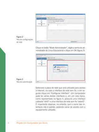 Figura 2
    Tela de configurações
    de rede


                            Clique no botão “Modo Administrador”, digite a senha do ad-
                            ministrador do Linux Educacional e clique em OK (figura 3).




    Figura 3
    Tela de autenticação


                            Selecione a placa de rede que será utilizada para acesso
                            à Internet, no caso a interface de rede sem fio, e em se-
                            guida clique em “Configurar Interface”. Um computador
                            pode ter várias destas interfaces e, em um caso típico,
                            como representado na figura 4, possuirá uma interface
                            cabeada “eth0” e uma interface de rede sem fio “wlan0”.
                            É importante observar, no entanto, que o nome das in-
                            terfaces não é padrão, podendo variar de acordo com o
                            equipamento utilizado.




4   Projeto Um Computador por Aluno
 