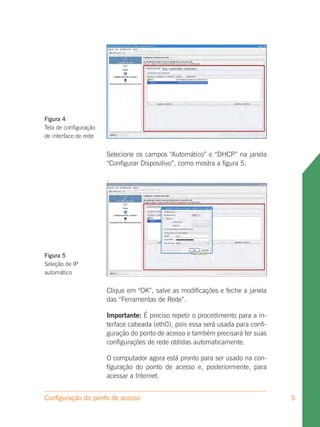 Figura 4
Tela de configuração
de interface de rede


                       Selecione os campos “Automático” e “DHCP” na janela
                       “Configurar Dispositivo”, como mostra a figura 5.

                       .




Figura 5
Seleção de IP
automático


                       Clique em “OK”, salve as modificações e feche a janela
                       das “Ferramentas de Rede”.

                       Importante: É preciso repetir o procedimento para a in-
                       terface cabeada (eth0), pois essa será usada para confi-
                       guração do ponto de acesso e também precisará ter suas
                       configurações de rede obtidas automaticamente.

                       O computador agora está pronto para ser usado na con-
                       figuração do ponto de acesso e, posteriormente, para
                       acessar a Internet.


Configuração do ponto de acesso                                                   5
 