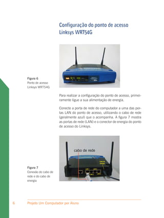 Configuração do ponto de acesso
                         Linksys WRT54G




    Figura 6
    Ponto de acesso
    Linksys WRT54G

                         Para realizar a configuração do ponto de acesso, primei-
                         ramente ligue a sua alimentação de energia.

                         Conecte a porta de rede do computador a uma das por-
                         tas LAN do ponto de acesso, utilizando o cabo de rede
                         (geralmente azul) que o acompanha. A figura 7 mostra
                         as portas de rede (LAN) e o conector de energia do ponto
                         de acesso do Linksys.




                                   cabo de rede



    Figura 7
    Conexão do cabo de
    rede e do cabo de
    energia




6   Projeto Um Computador por Aluno
 