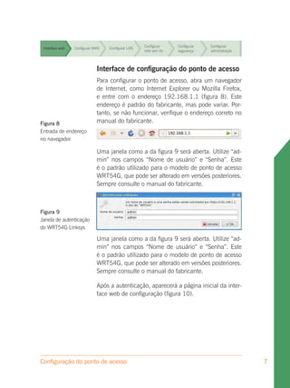 Configurar     Configurar   Configurar
 Interface web   Configurar WAN   Configurar LAN
                                                   rede sem fio   segurança    administração


                                                   Configurar     Configurar   Configurar
 Interface web
                             Interface LAN configuração segurança
                 Configurar WAN  Configurar
                                            de rede sem fio do ponto de acesso
                                                                      administração

                              Para configurar o ponto de acesso, abra um navegador
                                                    Configurar   Configurar Configurar
 Interface web                de Internet,LAN
                 Configurar WAN    Configurar como Internet Explorer ou Mozilla Firefox,
                                                    rede sem fio segurança  administração
                              e entre com o endereço 192.168.1.1 (figura 8). Este
 Interface web
                              endereço é LAN
                 Configurar WAN    Configurar padrão do fabricante, mas pode variar. Por-
                                                    Configurar   Configurar Configurar
                                                    rede sem fio segurança  administração
                              tanto, se não funcionar, verifique o endereço correto no
Figura 8                      manual do fabricante.
                                                   Configurar     Configurar   Configurar
  Interface web Configurar WAN    Configurar LAN
                                                   rede sem fio   segurança    administração
Entrada de endereço
no navegador
                                                   Configurar     Configurar   Configurar
 Interface web   Configurar WAN   Configurar LAN
                                                   rede sem fio   segurança    administração
                              Uma janela como a da figura 9 será aberta. Utilize “ad-
                              min” nos campos “Nome de usuário” e “Senha”. Este
                                                      Configurar   Configurar Configurar
 Interface web
                              é o padrão LAN
                 Configurar WAN    Configurar
                                              utilizado para o modelo de ponto de acesso
                                                      rede sem fio segurança  administração
                              WRT54G, que pode ser alterado em versões posteriores.
                              Sempre consulte o manual do fabricante.



Figura 9
Janela de autenticação
do WRT54G Linksys

                             Uma janela como a da figura 9 será aberta. Utilize “ad-
                             min” nos campos “Nome de usuário” e “Senha”. Este
                             é o padrão utilizado para o modelo de ponto de acesso
                             WRT54G, que pode ser alterado em versões posteriores.
                             Sempre consulte o manual do fabricante.

                             Após a autenticação, aparecerá a página inicial da inter-
                             face web de configuração (figura 10).




Configuração do ponto de acesso                                                                7
 