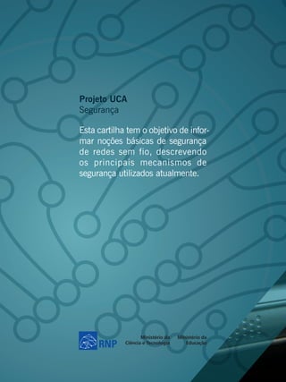 Projeto UCA
Segurança

Esta cartilha tem o objetivo de infor-
mar noções básicas de segurança
de redes sem fio, descrevendo
os principais mecanismos de
segurança utilizados atualmente.
 
