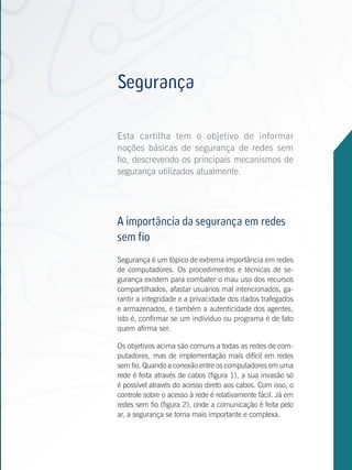 Projeto Um Computador
          por Aluno


                       Segurança
          Introdução             >

          Redes sem fio        >>

                       Esta cartilha tem o objetivo de informar
                       noções básicas de segurança de redes sem
                       fio, descrevendo os principais mecanismos de
                       segurança utilizados atualmente.

          Propagação de ondas >

          Antenas            >>
                       A importância da segurança em redes
                       sem fio
                      Segurança é um tópico de extrema importância em redes
                      de computadores. Os procedimentos e técnicas de se-
          Planejamentogurança existem para combater o mau uso dos recursos
          da instalação           >
                      compartilhados, afastar usuários mal intencionados, ga-
                      rantir a integridade e a privacidade dos dados trafegados
          Configuração armazenados, e também a autenticidade dos agentes,
                      e do
          ponto de acessoé, confirmar se um indivíduo ou programa é de fato
                      isto      >>
                      quem afirma ser.

                      Os objetivos acima são comuns a todas as redes de com-
                      putadores, mas de implementação mais difícil em redes
                      sem fio. Quando a conexão entre os computadores em uma
                      rede é feita através de cabos (figura 1), a sua invasão só
          Segurança é possível através do acesso direto aos cabos. Com isso, o
                                  >
                      controle sobre o acesso à rede é relativamente fácil. Já em
          Projetos de redes sem fio (figura 2), onde a comunicação é feita pelo
                      rede
          sem fio               >>
                      ar, a segurança se torna mais importante e complexa.


Antenas
 