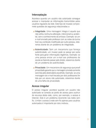 Interceptação
            Acontece quando um usuário não autorizado consegue
            acessar e manipular as informações transmitidas pelos
            usuários regulares da rede. Este tipo de invasão compro-
            mete questões de segurança relacionadas a:

                Integridade: Uma mensagem íntegra é aquela que
                 não sofreu nenhuma alteração, intencional ou aciden-
                 tal, sem o conhecimento do emissor. Exemplo: se um
                 e-mail enviado pelo professor com as notas da turma
                 tiver seu conteúdo modificado por outra pessoa, esta-
                 remos diante de um problema de integridade.

                Autenticidade: Sem um mecanismo que forneça
                 autenticidade, um invasor pode se passar por outra
                 fonte para gerar informações ilegítimas. Exemplo: se
                 uma pessoa enviar um e-mail aos professores da
                 escola se fazendo passar pelo diretor, estaremos diante
                 de um problema de autenticidade.

                Privacidade: Um mecanismo de segurança que provê
                 privacidade garante que a mensagem enviada somente
                 será lida pelo destinatário escolhido. Exemplo: se uma
                 mensagem de e-mail trocada por dois professores for
                 lida por um aluno não autorizado, estaremos diante
                 de uma falha de privacidade.

            Acesso irregular
            O acesso irregular acontece quando um usuário não
            autorizado se conecta ao ponto de acesso para usufruir
            de recursos desta rede, como, por exemplo, o acesso à
            Internet. Este é um problema recorrente nas redes sem
            fio. Limitar o acesso à rede sem fio apenas para usuários
            autorizados é importante por dois motivos:




Segurança                                                                  3
 