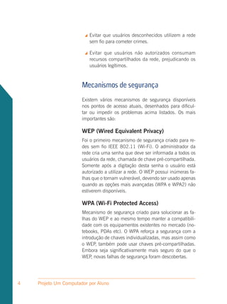 Evitar que usuários desconhecidos utilizem a rede
                            sem fio para cometer crimes.

                           Evitar que usuários não autorizados consumam
                            recursos compartilhados da rede, prejudicando os
                            usuários legítimos.



                       Mecanismos de segurança
                       Existem vários mecanismos de segurança disponíveis
                       nos pontos de acesso atuais, desenhados para dificul-
                       tar ou impedir os problemas acima listados. Os mais
                       importantes são:

                       WEP (Wired Equivalent Privacy)
                       Foi o primeiro mecanismo de segurança criado para re-
                       des sem fio IEEE 802.11 (Wi-Fi). O administrador da
                       rede cria uma senha que deve ser informada a todos os
                       usuários da rede, chamada de chave pré-compartilhada.
                       Somente após a digitação desta senha o usuário está
                       autorizado a utilizar a rede. O WEP possui inúmeras fa-
                       lhas que o tornam vulnerável, devendo ser usado apenas
                       quando as opções mais avançadas (WPA e WPA2) não
                       estiverem disponíveis.

                       WPA (Wi-Fi Protected Access)
                       Mecanismo de segurança criado para solucionar as fa-
                       lhas do WEP e ao mesmo tempo manter a compatibili-
                       dade com os equipamentos existentes no mercado (no-
                       tebooks, PDAs etc). O WPA reforça a segurança com a
                       introdução de chaves individualizadas, mas assim como
                       o WEP, também pode usar chaves pré-compartilhadas.
                       Embora seja significativamente mais seguro do que o
                       WEP, novas falhas de segurança foram descobertas.




4   Projeto Um Computador por Aluno
 