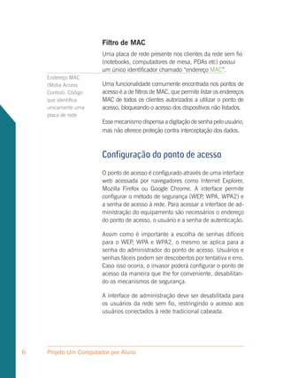 Filtro de MAC
                       Uma placa de rede presente nos clientes da rede sem fio
                       (notebooks, computadores de mesa, PDAs etc) possui
                       um único identificador chamado “endereço MAC”.
    Endereço MAC
    (Midia Access      Uma funcionalidade comumente encontrada nos pontos de
    Control): Código   acesso é a de filtros de MAC, que permite listar os endereços
    que identifica     MAC de todos os clientes autorizados a utilizar o ponto de
    unicamente uma     acesso, bloqueando o acesso dos dispositivos não listados.
    placa de rede
                       Esse mecanismo dispensa a digitação de senha pelo usuário,
                       mas não oferece proteção contra interceptação dos dados.



                       Configuração do ponto de acesso
                       O ponto de acesso é configurado através de uma interface
                       web acessada por navegadores como Internet Explorer,
                       Mozilla Firefox ou Google Chrome. A interface permite
                       configurar o método de segurança (WEP, WPA, WPA2) e
                       a senha de acesso à rede. Para acessar a interface de ad-
                       ministração do equipamento são necessários o endereço
                       do ponto de acesso, o usuário e a senha de autenticação.

                       Assim como é importante a escolha de senhas difíceis
                       para o WEP, WPA e WPA2, o mesmo se aplica para a
                       senha do administrador do ponto de acesso. Usuários e
                       senhas fáceis podem ser descobertos por tentativa e erro.
                       Caso isso ocorra, o invasor poderá configurar o ponto de
                       acesso da maneira que lhe for conveniente, desabilitan-
                       do os mecanismos de segurança.

                       A interface de administração deve ser desabilitada para
                       os usuários da rede sem fio, restringindo o acesso aos
                       usuários conectados à rede tradicional cabeada.




6   Projeto Um Computador por Aluno
 