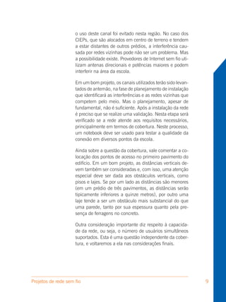 o uso deste canal foi evitado nesta região. No caso dos
                     CIEPs, que são alocados em centro de terreno e tendem
                     a estar distantes de outros prédios, a interferência cau-
                     sada por redes vizinhas pode não ser um problema. Mas
                     a possibilidade existe. Provedores de Internet sem fio uti-
                     lizam antenas direcionais e potências maiores e podem
                     interferir na área da escola.

                     Em um bom projeto, os canais utilizados terão sido levan-
                     tados de antemão, na fase de planejamento de instalação
                     que identificará as interferências e as redes vizinhas que
                     competem pelo meio. Mas o planejamento, apesar de
                     fundamental, não é suficiente. Após a instalação da rede
                     é preciso que se realize uma validação. Nesta etapa será
                     verificado se a rede atende aos requisitos necessários,
                     principalmente em termos de cobertura. Neste processo,
                     um notebook deve ser usado para testar a qualidade da
                     conexão em diversos pontos da escola.

                     Ainda sobre a questão da cobertura, vale comentar a co-
                     locação dos pontos de acesso no primeiro pavimento do
                     edifício. Em um bom projeto, as distâncias verticais de-
                     vem também ser consideradas e, com isso, uma atenção
                     especial deve ser dada aos obstáculos verticais, como
                     pisos e lajes. Se por um lado as distâncias são menores
                     (em um prédio de três pavimentos, as distâncias serão
                     tipicamente inferiores a quinze metros), por outro uma
                     laje tende a ser um obstáculo mais substancial do que
                     uma parede, tanto por sua espessura quanto pela pre-
                     sença de ferragens no concreto.

                     Outra consideração importante diz respeito à capacida-
                     de da rede, ou seja, o número de usuários simultâneos
                     suportados. Esta é uma questão independente da cober-
                     tura, e voltaremos a ela nas considerações finais.




Projetos de rede sem fio                                                           9
 