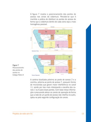 A figura 7 mostra o posicionamento dos pontos de
                     acesso nas zonas de cobertura. Percebe-se que é
                     mantida a prática de distribuir os pontos de acesso de
                     forma que a cobertura dentro de cada zona seja a mais
                     homogênea possível.




Figura 7
Posicionamento
dos pontos de
acesso no
Colégio Pedro II

                     A cantina localizada próxima ao ponto de acesso 2 e a
                     cozinha, próxima ao ponto de acesso 7, possuem fornos
                     de microondas que geram maior interferência no canal
                     11, sendo por isso mais interessante a escolha dos ca-
                     nais 1 ou 6 para esses pontos. Com base nessa informa-
                     ção e procurando alocar os canais de operação de forma
                     que a rede de um ponto de acesso não interfira no outro,
                     optou-se pela seguinte configuração de canais.




Projetos de rede sem fio                                                        13
 