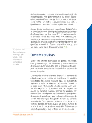 Após a instalação, é sempre importante a validação da
                     implantação da rede para verificar se ela atende aos re-
                     quisitos necessários em termos de cobertura. Novamente,
                     como no CIEP, um notebook deve ser usado para testar a
                     qualidade da conexão em diversos pontos da escola.

                     Apesar de não ter sido o caso específico do Colégio Pedro
                     II, prédios tombados e com paredes espessas podem ser
                     desafiadores em um item específico: como interconectar
                     os diversos pontos de acesso. Uma rede cabeada, pré-
                     instalada, é extremamente oportuna para o cenário em
                     questão; no entanto, ela nem sempre será possível, por
                     questões econômicas. Existem alternativas que podem
                     ser úteis, como o uso de equipamentos PLC.
PLC (Power Line
Communications):
Tecnologia que       Considerações finais
utiliza a rede
elétrica para
comunicação
                     Existe uma grande diversidade de pontos de acesso,
de dados             com grande variação em termos de potência e número
                     de usuários suportados. Por isso, a análise destes pro-
                     jetos deve levar em conta as características do ponto de
                     acesso proposto.

                     Um detalhe importante nesta análise é a questão da
                     cobertura versus a questão da quantidade de usuários
                     suportados. Na análise feita até aqui, foi considerada
                     apenas a questão da cobertura. No entanto, uma esco-
                     la pode estar inteiramente coberta e ainda assim pro-
                     ver uma experiência de uso frustrante. Se um ponto de
                     acesso for capaz de suportar apenas 25 usuários, por
                     exemplo (um desempenho bastante comum para pontos
                     de acesso de prateleira), uma rede com dois pontos de
                     acesso não será capaz de suportar mais de 50 usuários
                     simultâneos. Cabe, portanto, estabelecer se o uso con-
                     corrente da rede, por todos ou por um grande número de
                     alunos, é ou não um requisito necessário. Trata-se de um
                     requisito pedagógico que embasa um projeto técnico.

Projetos de rede sem fio                                                         15
 