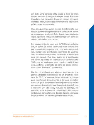 um todo (uma conexão lenta ocupa o meio por mais
                     tempo, e o meio é compartilhado por todos). Por isso é
                     importante que os pontos de acesso estejam bem posi-
                     cionados, isto é, distribuídos uniformemente e colocados
                     próximos aos seus usuários.

                     Pode-se argumentar que os clientes de rede sem fio (no-
                     tebook, por exemplo) já tendem a se conectar aos pontos
                     de acesso com sinal mais forte. Isso é, na maioria das
                     vezes, oportuno, mas pode sobrecarregar um ponto de
                     acesso, deixando o outro ocioso.

                     Em equipamentos de redes sem fio Wi-Fi mais sofistica-
                     dos, os pontos de acesso são muitas vezes comandados
                     por um controlador central que pode, entre outras coi-
                     sas, realizar uma distribuição automática de usuários.
                     Sem um sistema automático, no entanto, a distribuição
                     deve ser manual. Para isso, sugere-se a identificação
                     dos pontos de acesso por sua localização (o identificador
                     SSID pode ser usado para isso). Um aluno na biblioteca
                     deve, portanto, se conectar ao ponto de acesso identifi-
                     cado como “Biblioteca”, por exemplo.

                     Por fim, por melhores que sejam as técnicas e os pro-
                     gramas utilizados na elaboração de um projeto de redes
                     sem fio Wi-Fi, a natureza desses sistemas, sobretudo
                     para cobertura de áreas internas, é de baixa previsibili-
                     dade. Em geral, é importante atentar para o dia e horário
                     em que um determinado levantamento de interferências
                     é realizado. Um site survey realizado no domingo, por
                     exemplo, tende a apresentar um resultado pouco repre-
                     sentativo do comportamento da rede durante a semana.
                     Projetos devem ser testados pela realidade do uso.




Projetos de rede sem fio                                                         17
 
