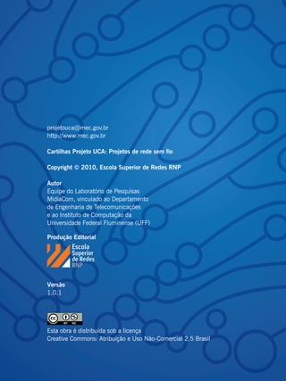 projetouca@mec.gov.br
http://www.mec.gov.br

Cartilhas Projeto UCA: Projetos de rede sem fio

Copyright © 2010, Escola Superior de Redes RNP

Autor
Equipe do Laboratório de Pesquisas
MídiaCom, vinculado ao Departamento
de Engenharia de Telecomunicações
e ao Instituto de Computação da
Universidade Federal Fluminense (UFF)

Produção Editorial




Versão
1.0.1




Esta obra é distribuída sob a licença
Creative Commons: Atribuição e Uso Não-Comercial 2.5 Brasil
 