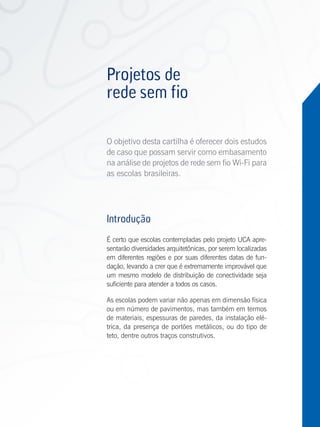 Projetos de
          rede sem fio

          O objetivo desta cartilha é oferecer dois estudos
          de caso que possam servir como embasamento
          na análise de projetos de rede sem fio Wi-Fi para
          as escolas brasileiras.




          Introdução
          É certo que escolas contempladas pelo projeto UCA apre-
          sentarão diversidades arquitetônicas, por serem localizadas
          em diferentes regiões e por suas diferentes datas de fun-
          dação, levando a crer que é extremamente improvável que
          um mesmo modelo de distribuição de conectividade seja
          suficiente para atender a todos os casos.

          As escolas podem variar não apenas em dimensão física
          ou em número de pavimentos, mas também em termos
          de materiais, espessuras de paredes, da instalação elé-
          trica, da presença de portões metálicos, ou do tipo de
          teto, dentre outros traços construtivos.




Antenas
 