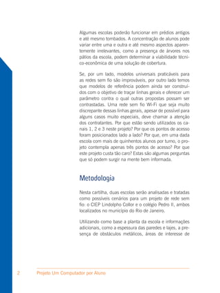 Algumas escolas poderão funcionar em prédios antigos
                       e até mesmo tombados. A concentração de alunos pode
                       variar entre uma e outra e até mesmo aspectos aparen-
                       temente irrelevantes, como a presença de árvores nos
                       pátios da escola, podem determinar a viabilidade técni-
                       co-econômica de uma solução de cobertura.

                       Se, por um lado, modelos universais praticáveis para
                       as redes sem fio são improváveis, por outro lado temos
                       que modelos de referência podem ainda ser construí-
                       dos com o objetivo de traçar linhas gerais e oferecer um
                       parâmetro contra o qual outras propostas possam ser
                       contrastadas. Uma rede sem fio Wi-Fi que seja muito
                       discrepante dessas linhas gerais, apesar de possível para
                       alguns casos muito especiais, deve chamar a atenção
                       dos contratantes. Por que estão sendo utilizados os ca-
                       nais 1, 2 e 3 neste projeto? Por que os pontos de acesso
                       foram posicionados lado a lado? Por que, em uma dada
                       escola com mais de quinhentos alunos por turno, o pro-
                       jeto contempla apenas três pontos de acesso? Por que
                       este projeto custa tão caro? Estas são algumas perguntas
                       que só podem surgir na mente bem informada.



                       Metodologia
                       Nesta cartilha, duas escolas serão analisadas e tratadas
                       como possíveis cenários para um projeto de rede sem
                       fio: o CIEP Lindolpho Collor e o colégio Pedro II, ambos
                       localizados no município do Rio de Janeiro.

                       Utilizando como base a planta da escola e informações
                       adicionais, como a espessura das paredes e lajes, a pre-
                       sença de obstáculos metálicos, áreas de interesse de




2   Projeto Um Computador por Aluno
 