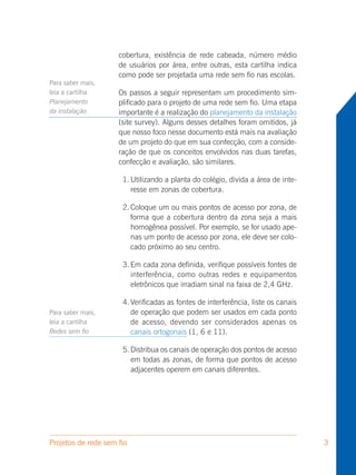 cobertura, existência de rede cabeada, número médio
                     de usuários por área, entre outras, esta cartilha indica
                     como pode ser projetada uma rede sem fio nas escolas.
Para saber mais,
leia a cartilha      Os passos a seguir representam um procedimento sim-
Planejamento         plificado para o projeto de uma rede sem fio. Uma etapa
da instalação        importante é a realização do planejamento da instalação
                     (site survey). Alguns desses detalhes foram omitidos, já
                     que nosso foco nesse documento está mais na avaliação
                     de um projeto do que em sua confecção, com a conside-
                     ração de que os conceitos envolvidos nas duas tarefas,
                     confecção e avaliação, são similares.

                      1. Utilizando a planta do colégio, divida a área de inte-
                         resse em zonas de cobertura.

                      2. Coloque um ou mais pontos de acesso por zona, de
                         forma que a cobertura dentro da zona seja a mais
                         homogênea possível. Por exemplo, se for usado ape-
                         nas um ponto de acesso por zona, ele deve ser colo-
                         cado próximo ao seu centro.

                      3. Em cada zona definida, verifique possíveis fontes de
                         interferência, como outras redes e equipamentos
                         eletrônicos que irradiam sinal na faixa de 2,4 GHz.

                      4. Verificadas as fontes de interferência, liste os canais
Para saber mais,         de operação que podem ser usados em cada ponto
leia a cartilha          de acesso, devendo ser considerados apenas os
Redes sem fio            canais ortogonais (1, 6 e 11).

                      5. Distribua os canais de operação dos pontos de acesso
                         em todas as zonas, de forma que pontos de acesso
                         adjacentes operem em canais diferentes.




Projetos de rede sem fio                                                           3
 