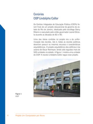 Cenários
                       CIEP Lindolpho Collor
                       Os Centros Integrados de Educação Pública (CIEPs) fo-
                       ram fruto de um projeto educacional do governo do es-
                       tado do Rio de Janeiro, idealizado pelo sociólogo Darcy
                       Ribeiro e executado pelo então governador Leonel Brizo-
                       la durante as décadas de 80 e 90.

                       Uma das ideias contidas no projeto era a da unifor-
                       mização das escolas, isto é, todas as escolas públicas
                       deveriam possuir os mesmos recursos e características
                       arquitetônicas. O projeto arquitetônico dos edifícios é da
                       autoria de Oscar Niemeyer, tendo sido erguidas mais de
                       500 unidades no estado. A figura 1 mostra uma unidade
                       do CIEP. A escola Lindolpho Collor segue esse projeto.




    Figura 1
    CIEP




4   Projeto Um Computador por Aluno
 