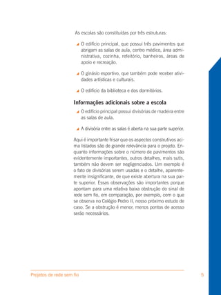 As escolas são constituídas por três estruturas:

                          O edifício principal, que possui três pavimentos que
                           abrigam as salas de aula, centro médico, área admi-
                           nistrativa, cozinha, refeitório, banheiros, áreas de
                           apoio e recreação.

                          O ginásio esportivo, que também pode receber ativi-
                           dades artísticas e culturais.

                          O edifício da biblioteca e dos dormitórios.

                     Informações adicionais sobre a escola
                          O edifício principal possui divisórias de madeira entre
                           as salas de aula.

                          A divisória entre as salas é aberta na sua parte superior.

                     Aqui é importante frisar que os aspectos construtivos aci-
                     ma listados são de grande relevância para o projeto. En-
                     quanto informações sobre o número de pavimentos são
                     evidentemente importantes, outros detalhes, mais sutis,
                     também não devem ser negligenciados. Um exemplo é
                     o fato de divisórias serem usadas e o detalhe, aparente-
                     mente insignificante, de que existe abertura na sua par-
                     te superior. Essas observações são importantes porque
                     apontam para uma relativa baixa obstrução do sinal de
                     rede sem fio, em comparação, por exemplo, com o que
                     se observa no Colégio Pedro II, nosso próximo estudo de
                     caso. Se a obstrução é menor, menos pontos de acesso
                     serão necessários.




Projetos de rede sem fio                                                                5
 