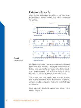Projeto de rede sem fio
                       Neste estudo, será usado o edifício principal para proje-
                       to de cobertura de rede sem fio, cuja planta é mostrada
                       na figura 2.




    Figura 2
    Planta do CIEP

                       Conforme mencionado, o fato das divisórias entre as salas
                       serem finas e de madeira, e ainda possuírem uma aber-
                       tura na parte superior, faz com que o sinal eletromagnéti-
                       co consiga se propagar mais facilmente dentro do prédio,
                       permitindo a escolha de amplas zonas de cobertura.

                       Tipicamente, uma rede sem fio pode ter o raio de algu-
                       mas dezenas de metros. A área de cobertura, no entanto,
                       varia em função dos tipos de obstáculos e interferências
                       no ambiente.

                       Neste exemplo, definimos apenas duas zonas, como
                       mostra a figura 3.




6   Projeto Um Computador por Aluno
 