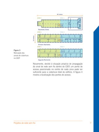 Figura 3
Marcação das
zonas de cobertura
no CIEP


                     Novamente, devido à situação propícia de propagação
                     do sinal de rede sem fio dentro do CIEP, um ponto de
                     acesso posicionado no centro de cada zona pode ser
                     suficiente para a cobertura total do edifício. A figura 4
                     mostra a localização dos pontos de acesso.




Projetos de rede sem fio                                                         7
 