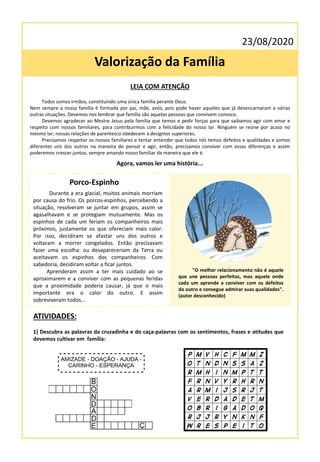 23/08/2020
Valorização da Família
LEIA COM ATENÇÃO
Todos somos irmãos, constituindo uma única família perante Deus.
Nem sempre a nossa família é formada por pai, mãe, avós, pois pode haver aqueles que já desencarnaram e várias
outras situações. Devemos nos lembrar que família são aquelas pessoas que convivem conosco.
Devemos agradecer ao Mestre Jesus pela família que temos e pedir forças para que saibamos agir com amor e
respeito com nossos familiares, para contribuirmos com a felicidade do nosso lar. Ninguém se reúne por acaso no
mesmo lar; nossas relações de parentesco obedecem a desígnios superiores.
Precisamos respeitar os nossos familiares e tentar entender que todos nós temos defeitos e qualidades e somos
diferentes uns dos outros na maneira de pensar e agir, então, precisamos conviver com essas diferenças e assim
poderemos crescer juntos, sempre amando nosso familiar da maneira que ele é.
Agora, vamos ler uma história...
Porco-Espinho
Durante a era glacial, muitos animais morriam
por causa do frio. Os porcos-espinhos, percebendo a
situação, resolveram se juntar em grupos, assim se
agasalhavam e se protegiam mutuamente. Mas os
espinhos de cada um feriam os companheiros mais
próximos, justamente os que ofereciam mais calor.
Por isso, decidiram se afastar uns dos outros e
voltaram a morrer congelados. Então precisavam
fazer uma escolha: ou desapareceriam da Terra ou
aceitavam os espinhos dos companheiros. Com
sabedoria, decidiram voltar a ficar juntos.
Aprenderam assim a ter mais cuidado ao se
aproximarem e a conviver com as pequenas feridas
que a proximidade poderia causar, já que o mais
importante era o calor do outro. E assim
sobreviveram todos...
"O melhor relacionamento não é aquele
que une pessoas perfeitas, mas aquele onde
cada um aprende a conviver com os defeitos
do outro e consegue admirar suas qualidades".
(autor desconhecido)
ATIVIDADES:
1) Descubra as palavras da cruzadinha e do caça-palavras com os sentimentos, frases e atitudes que
devemos cultivar em família:
 